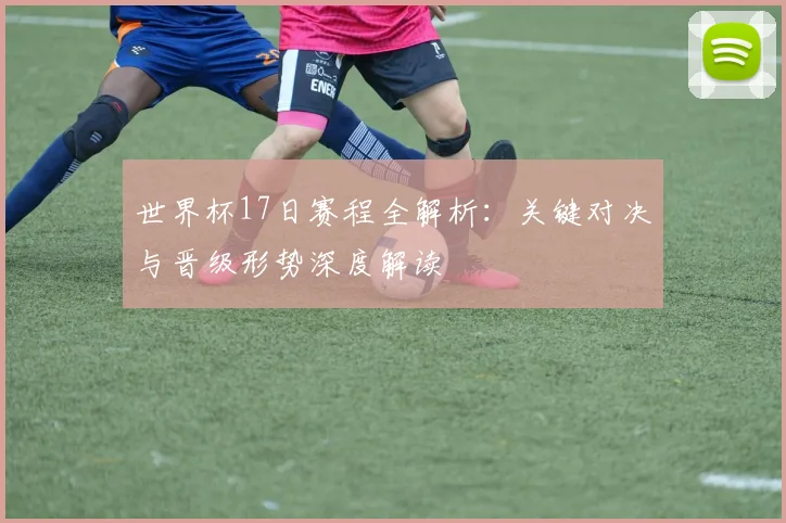 世界杯17日赛程全解析：关键对决与晋级形势深度解读