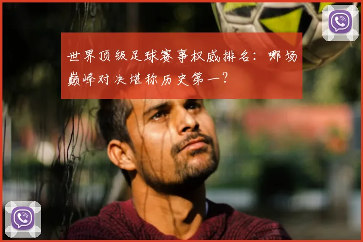 世界顶级足球赛事权威排名：哪场巅峰对决堪称历史第一？