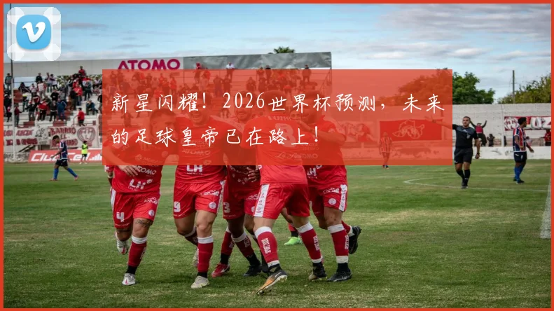 新星闪耀！2026世界杯预测，未来的足球皇帝已在路上！